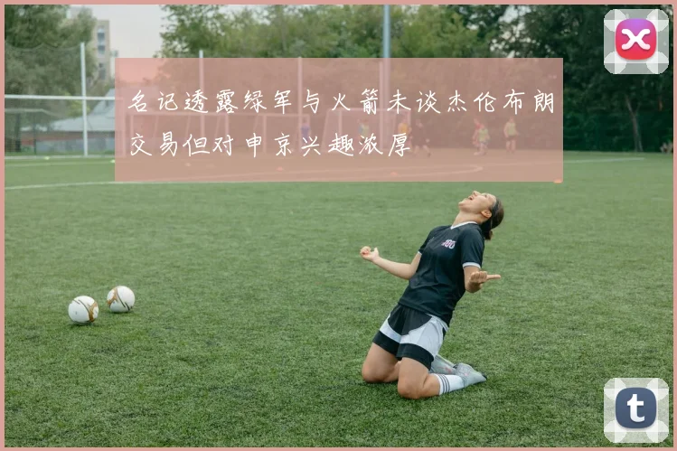 名记透露绿军与火箭未谈杰伦布朗交易但对申京兴趣浓厚