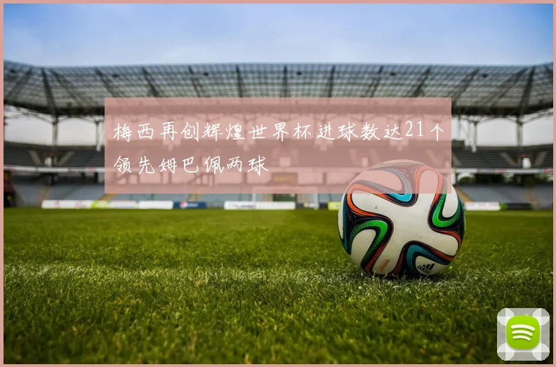 梅西再创辉煌世界杯进球数达21个领先姆巴佩两球