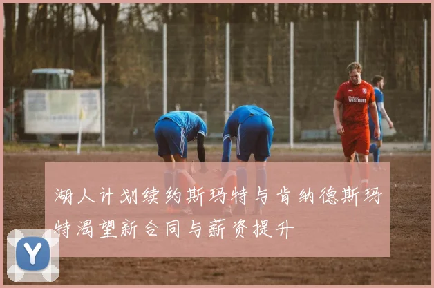 湖人计划续约斯玛特与肯纳德斯玛特渴望新合同与薪资提升