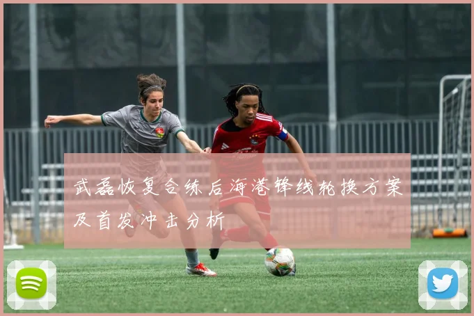武磊恢复合练后海港锋线轮换方案及首发冲击分析