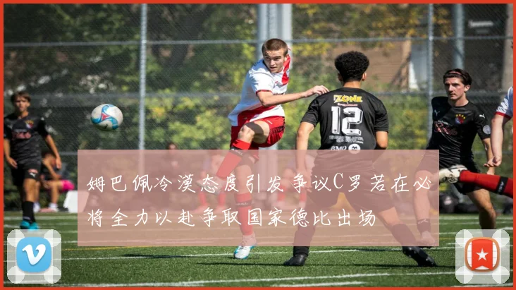 姆巴佩冷漠态度引发争议C罗若在必将全力以赴争取国家德比出场