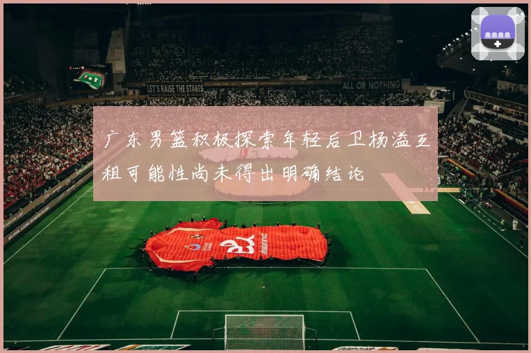 广东男篮积极探索年轻后卫杨溢互租可能性尚未得出明确结论