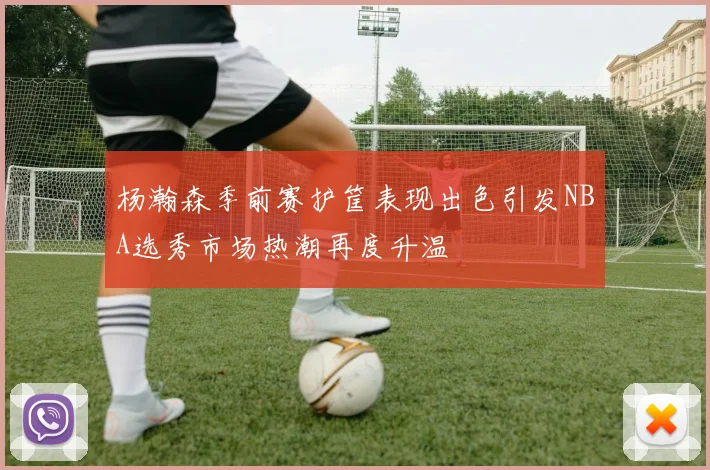 杨瀚森季前赛护筐表现出色引发NBA选秀市场热潮再度升温