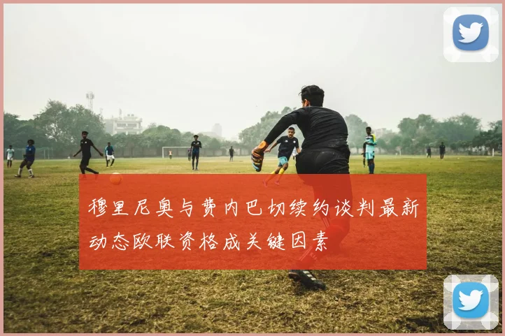 穆里尼奥与费内巴切续约谈判最新动态欧联资格成关键因素