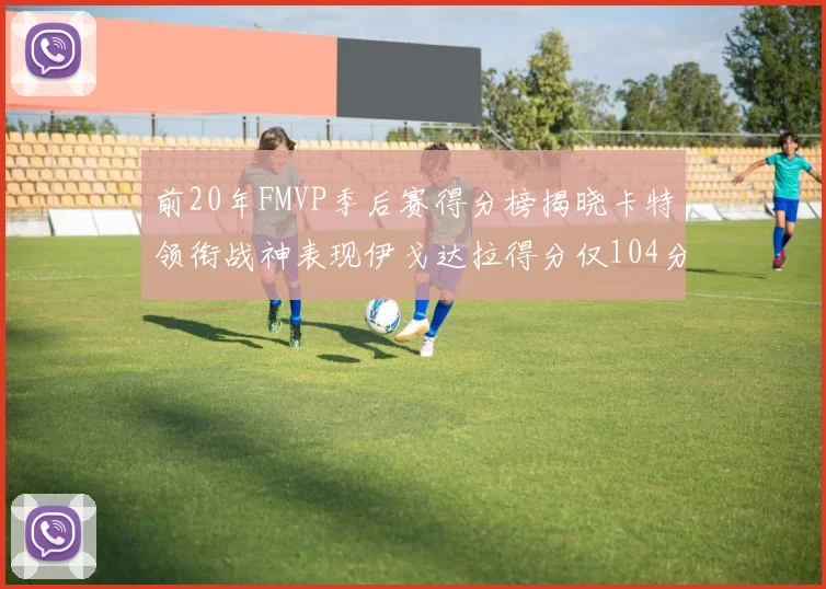 前20年FMVP季后赛得分榜揭晓卡特领衔战神表现伊戈达拉得分仅104分