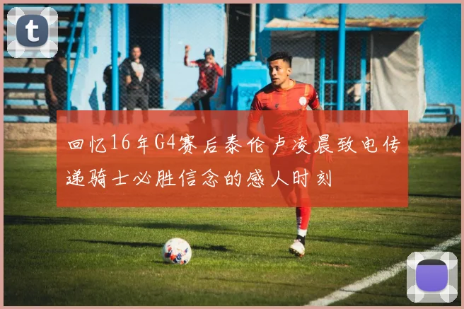 回忆16年G4赛后泰伦卢凌晨致电传递骑士必胜信念的感人时刻