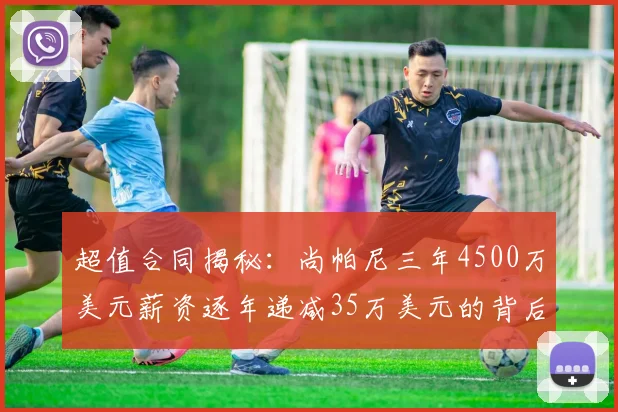 超值合同揭秘：尚帕尼三年4500万美元薪资逐年递减35万美元的背后故事