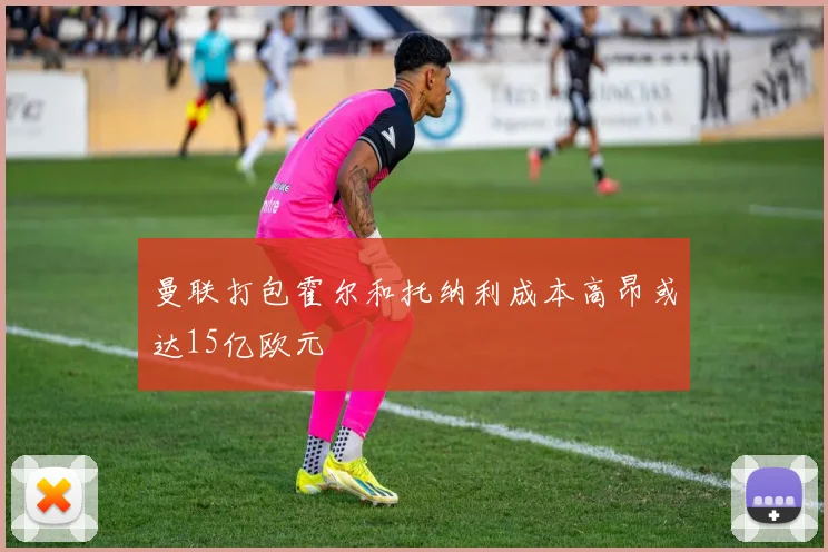 曼联打包霍尔和托纳利成本高昂或达15亿欧元