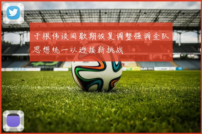于根伟谈间歇期恢复调整强调全队思想统一以迎接新挑战